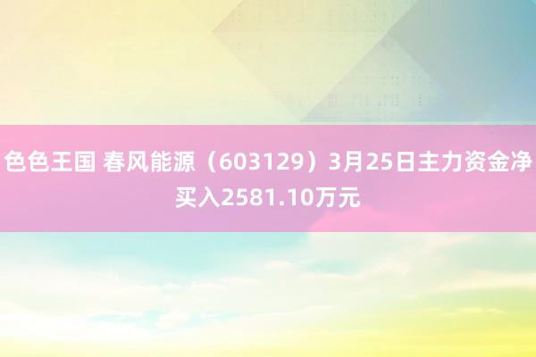 色色王国 春风能源（603129）3月25日主力资金净买入2581.10万元