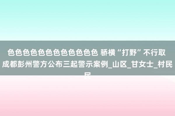 色色色色色色色色色色色色 骄横“打野”不行取 成都彭州警方公布三起警示案例_山区_甘女士_村民