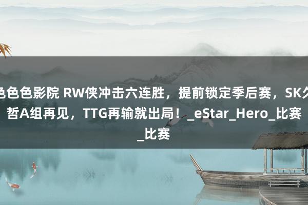 色色色影院 RW侠冲击六连胜，提前锁定季后赛，SK久哲A组再见，TTG再输就出局！_eStar_Hero_比赛