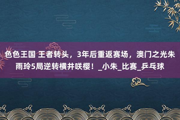 色色王国 王者转头，3年后重返赛场，澳门之光朱雨玲5局逆转横井咲樱！_小朱_比赛_乒乓球