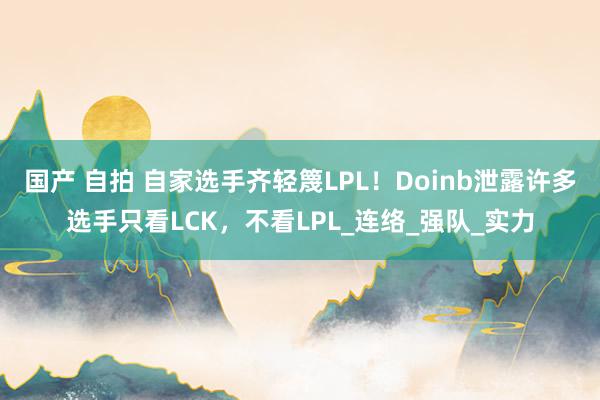 国产 自拍 自家选手齐轻篾LPL！Doinb泄露许多选手只看LCK，不看LPL_连络_强队_实力