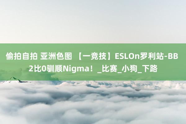 偷拍自拍 亚洲色图 【一竞技】ESLOn罗利站-BB 2比0驯顺Nigma！_比赛_小狗_下路
