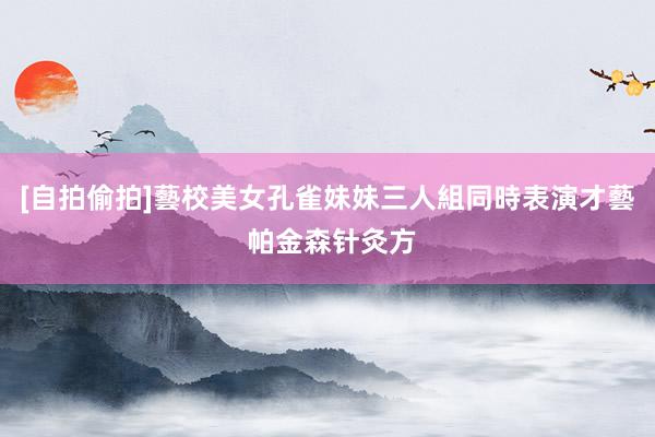 [自拍偷拍]藝校美女孔雀妹妹三人組同時表演才藝 帕金森针灸方