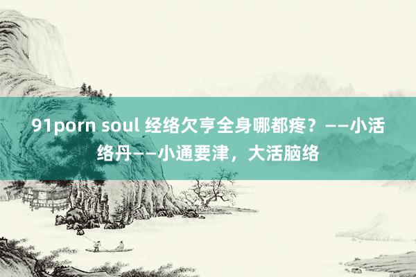 91porn soul 经络欠亨全身哪都疼？——小活络丹——小通要津，大活脑络