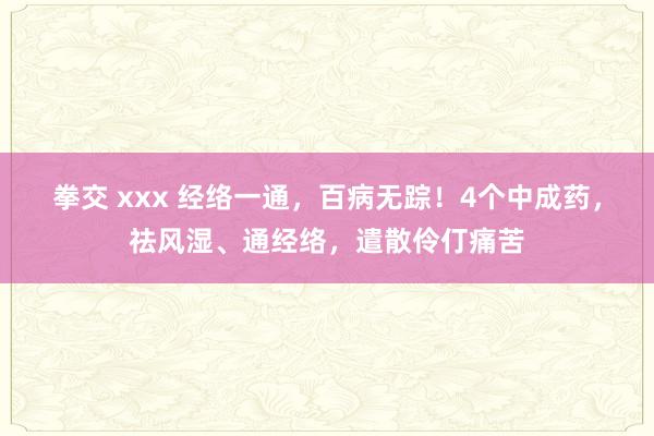 拳交 xxx 经络一通，百病无踪！4个中成药，祛风湿、通经络，遣散伶仃痛苦
