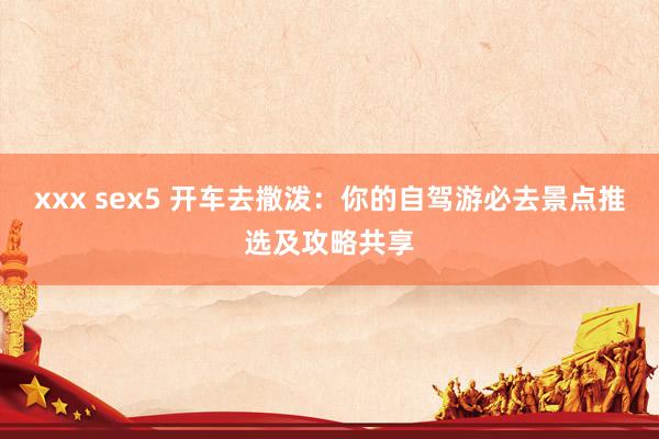 xxx sex5 开车去撒泼：你的自驾游必去景点推选及攻略共享