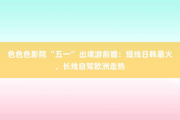 色色色影院 “五一” 出境游前瞻：短线日韩最火，长线自驾欧洲走热