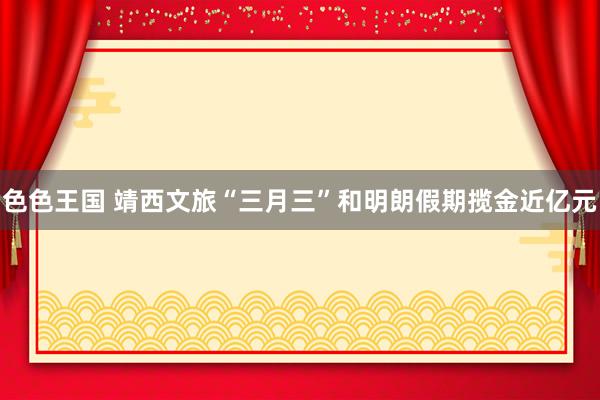 色色王国 靖西文旅“三月三”和明朗假期揽金近亿元