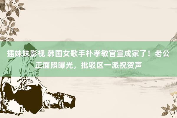 插妹妹影视 韩国女歌手朴孝敏官宣成家了！老公正面照曝光，批驳区一派祝贺声