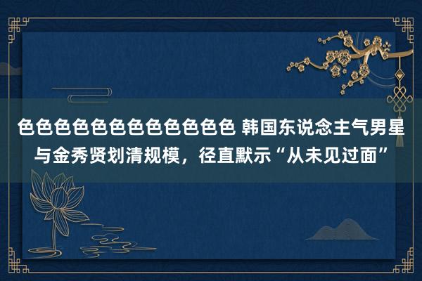 色色色色色色色色色色色色 韩国东说念主气男星与金秀贤划清规模，径直默示“从未见过面”
