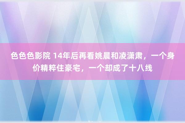 色色色影院 14年后再看姚晨和凌潇肃，一个身价精粹住豪宅，一个却成了十八线