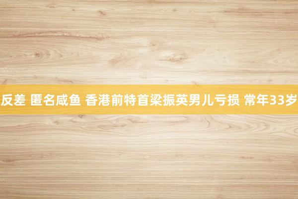 反差 匿名咸鱼 香港前特首梁振英男儿亏损 常年33岁