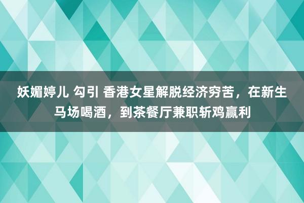 妖媚婷儿 勾引 香港女星解脱经济穷苦，在新生马场喝酒，到茶餐厅兼职斩鸡赢利
