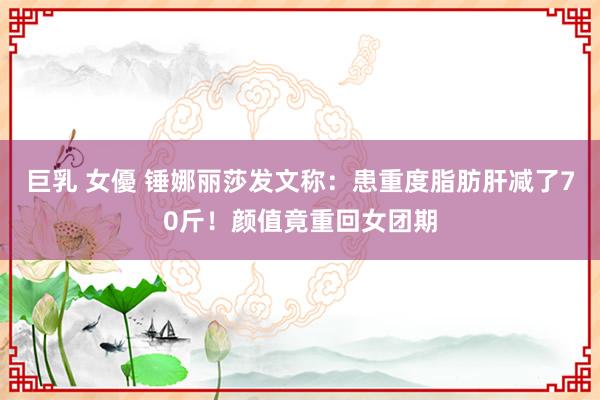 巨乳 女優 锤娜丽莎发文称：患重度脂肪肝减了70斤！颜值竟重回女团期