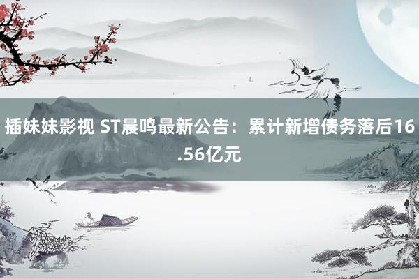 插妹妹影视 ST晨鸣最新公告：累计新增债务落后16.56亿元