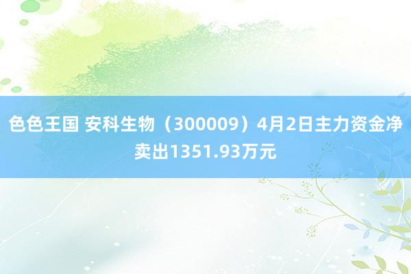 色色王国 安科生物（300009）4月2日主力资金净卖出1351.93万元