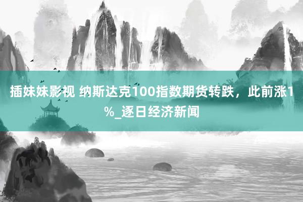 插妹妹影视 纳斯达克100指数期货转跌，此前涨1%_逐日经济新闻