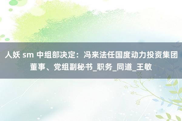 人妖 sm 中组部决定：冯来法任国度动力投资集团董事、党组副秘书_职务_同道_王敏