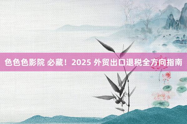 色色色影院 必藏！2025 外贸出口退税全方向指南