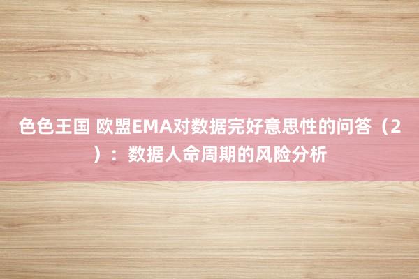 色色王国 欧盟EMA对数据完好意思性的问答（2）：数据人命周期的风险分析