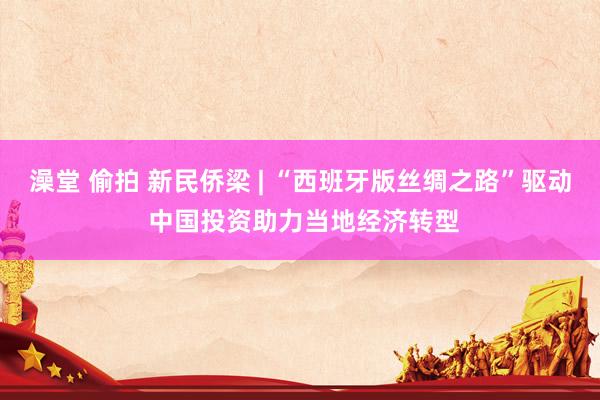 澡堂 偷拍 新民侨梁 | “西班牙版丝绸之路”驱动 中国投资助力当地经济转型