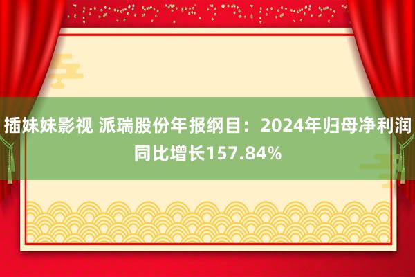 插妹妹影视 派瑞股份年报纲目：2024年归母净利润同比增长157.84%