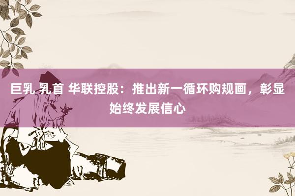 巨乳 乳首 华联控股：推出新一循环购规画，彰显始终发展信心