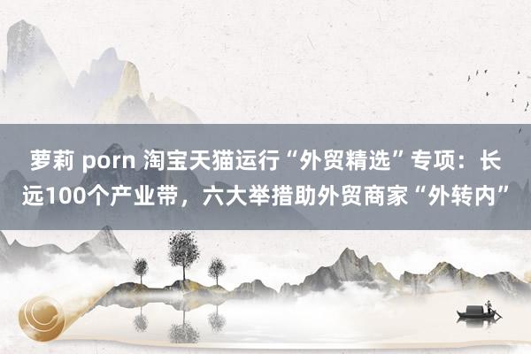 萝莉 porn 淘宝天猫运行“外贸精选”专项：长远100个产业带，六大举措助外贸商家“外转内”