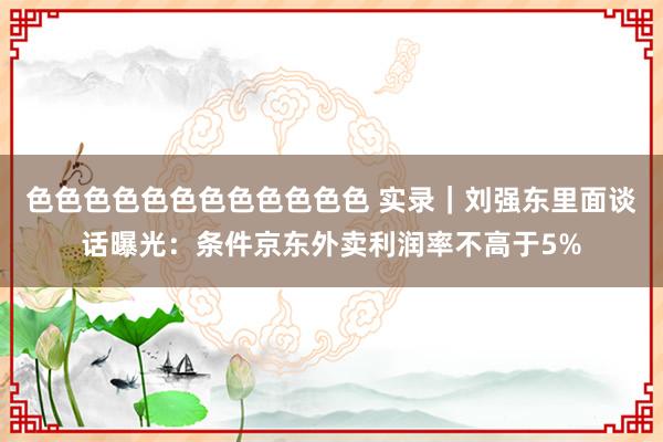色色色色色色色色色色色色 实录｜刘强东里面谈话曝光：条件京东外卖利润率不高于5%