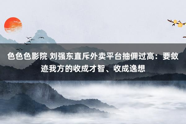 色色色影院 刘强东直斥外卖平台抽佣过高：要敛迹我方的收成才智、收成逸想