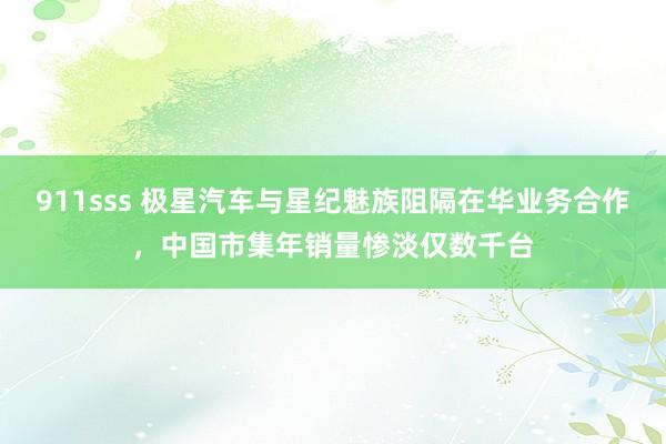 911sss 极星汽车与星纪魅族阻隔在华业务合作，中国市集年销量惨淡仅数千台