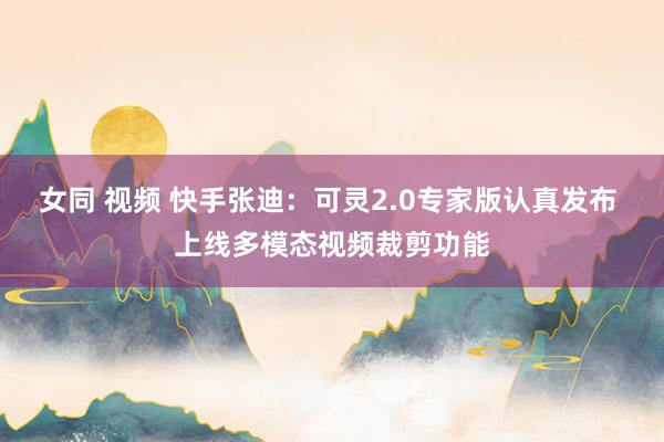 女同 视频 快手张迪：可灵2.0专家版认真发布 上线多模态视频裁剪功能