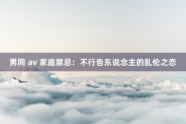 男同 av 家庭禁忌：不行告东说念主的乱伦之恋