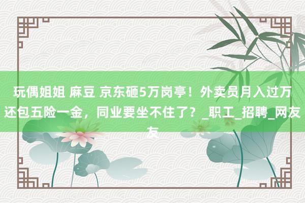 玩偶姐姐 麻豆 京东砸5万岗亭！外卖员月入过万还包五险一金，同业要坐不住了？_职工_招聘_网友