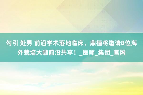 勾引 处男 前沿学术落地临床，鼎植将邀请8位海外栽培大咖前沿共享！_医师_集团_官网