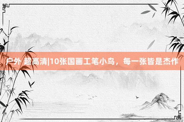 户外 超高清|10张国画工笔小鸟，每一张皆是杰作