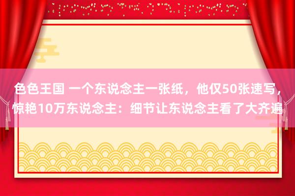 色色王国 一个东说念主一张纸，他仅50张速写，惊艳10万东说念主：细节让东说念主看了大齐遍