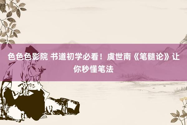 色色色影院 书道初学必看！虞世南《笔髓论》让你秒懂笔法