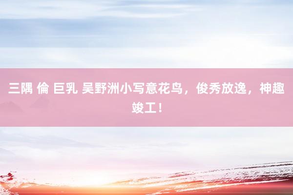 三隅 倫 巨乳 吴野洲小写意花鸟，俊秀放逸，神趣竣工！