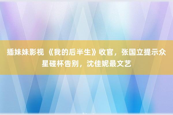 插妹妹影视 《我的后半生》收官，张国立提示众星碰杯告别，沈佳妮最文艺