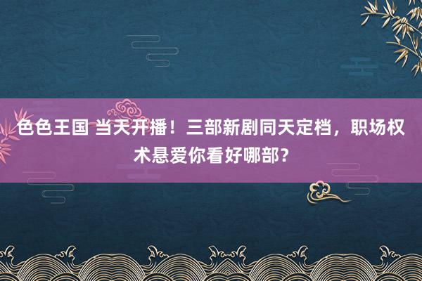 色色王国 当天开播！三部新剧同天定档，职场权术悬爱你看好哪部？