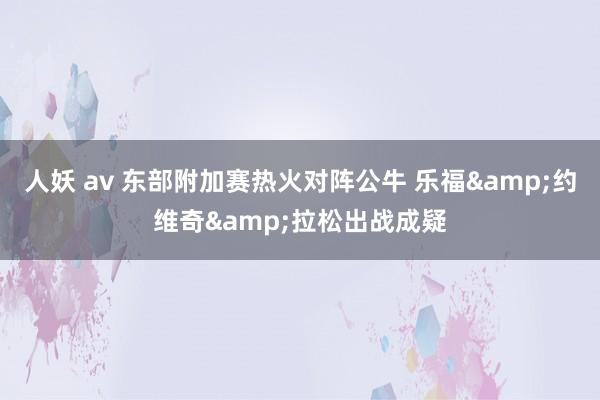 人妖 av 东部附加赛热火对阵公牛 乐福&约维奇&拉松出战成疑
