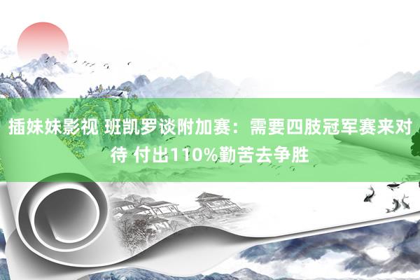 插妹妹影视 班凯罗谈附加赛：需要四肢冠军赛来对待 付出110%勤苦去争胜