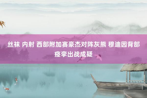 丝袜 内射 西部附加赛豪杰对阵灰熊 穆迪因背部痉挛出战成疑