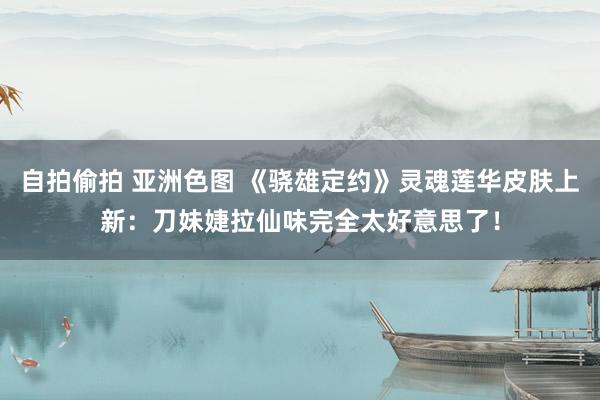 自拍偷拍 亚洲色图 《骁雄定约》灵魂莲华皮肤上新：刀妹婕拉仙味完全太好意思了！