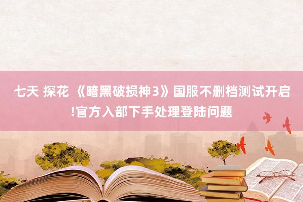 七天 探花 《暗黑破损神3》国服不删档测试开启!官方入部下手处理登陆问题