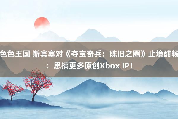 色色王国 斯宾塞对《夺宝奇兵：陈旧之圈》止境酣畅：思搞更多原创Xbox IP！