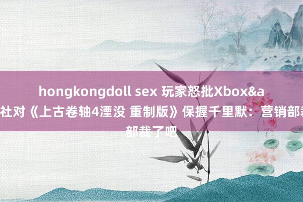hongkongdoll sex 玩家怒批Xbox&B社对《上古卷轴4湮没 重制版》保握千里默：营销部裁了吧