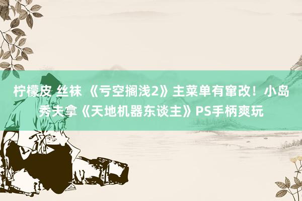 柠檬皮 丝袜 《亏空搁浅2》主菜单有窜改！小岛秀夫拿《天地机器东谈主》PS手柄爽玩
