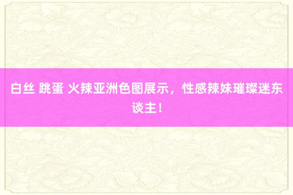 白丝 跳蛋 火辣亚洲色图展示，性感辣妹璀璨迷东谈主！